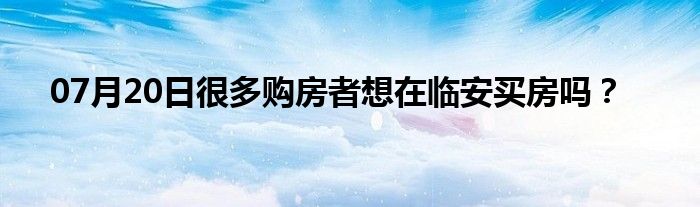 07月20日很多购房者想在临安买房吗？