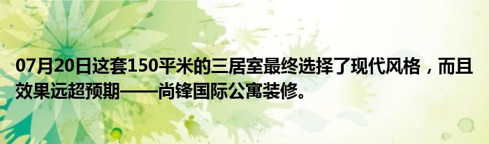 07月20日这套150平米的三居室最终选择了现代风格，而且效果远超预期——尚锋国际公寓装修。