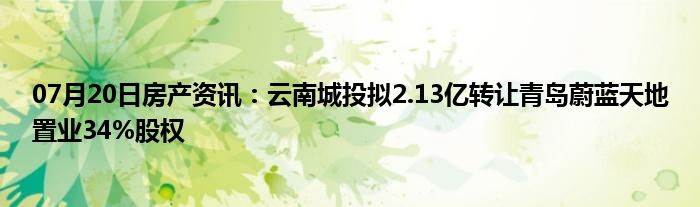 07月20日房产资讯：云南城投拟2.13亿转让青岛蔚蓝天地置业34%股权