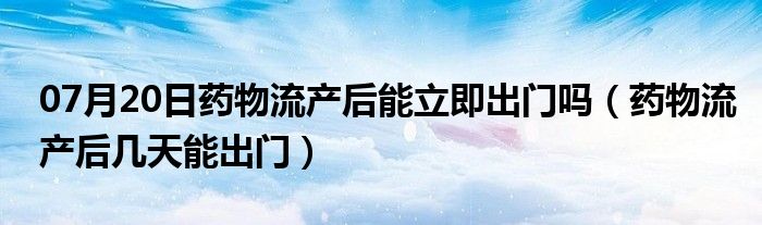 07月20日药物流产后能立即出门吗（药物流产后几天能出门）