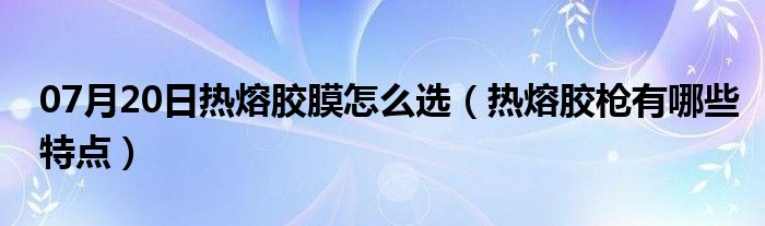 07月20日热熔胶膜怎么选（热熔胶枪有哪些特点）