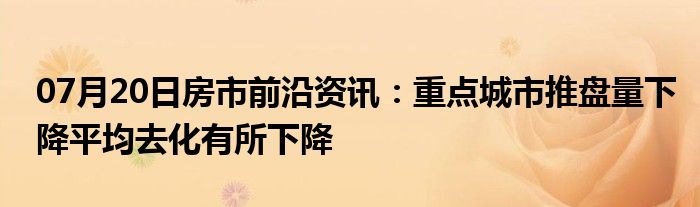 07月20日房市前沿资讯：重点城市推盘量下降平均去化有所下降