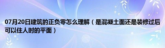 07月20日建筑的正负零怎么理解（是混凝土面还是装修过后可以住人时的平面）