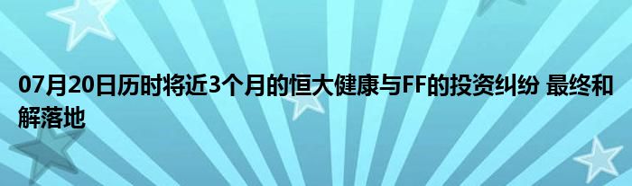 07月20日历时将近3个月的恒大健康与FF的投资纠纷 最终和解落地