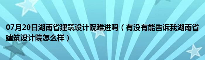 07月20日湖南省建筑设计院难进吗（有没有能告诉我湖南省建筑设计院怎么样）