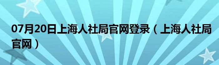 07月20日上海人社局官网登录（上海人社局官网）