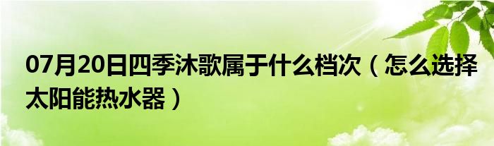 07月20日四季沐歌属于什么档次（怎么选择太阳能热水器）