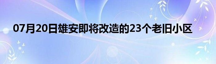 07月20日雄安即将改造的23个老旧小区