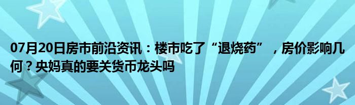 07月20日房市前沿资讯：楼市吃了“退烧药”，房价影响几何？央妈真的要关货币龙头吗