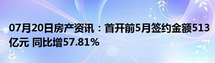 07月20日房产资讯：首开前5月签约金额513亿元 同比增57.81%