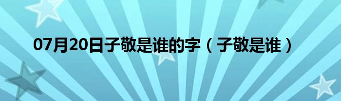 07月20日子敬是谁的字（子敬是谁）