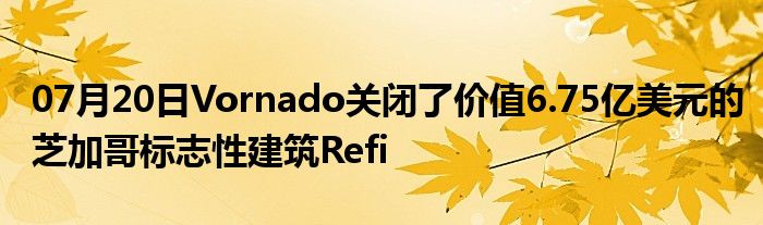 07月20日Vornado关闭了价值6.75亿美元的芝加哥标志性建筑Refi