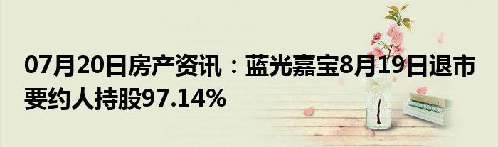 07月20日房产资讯：蓝光嘉宝8月19日退市 要约人持股97.14%