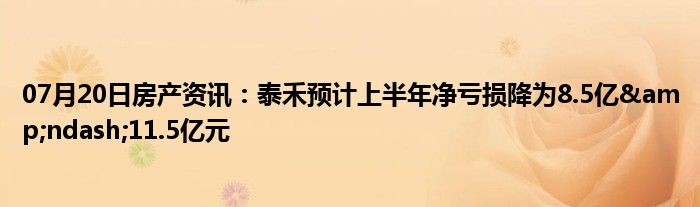 07月20日房产资讯：泰禾预计上半年净亏损降为8.5亿&ndash;11.5亿元