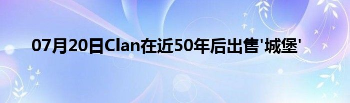 07月20日Clan在近50年后出售'城堡'