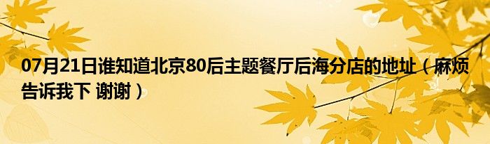 07月21日谁知道北京80后主题餐厅后海分店的地址（麻烦告诉我下 谢谢）