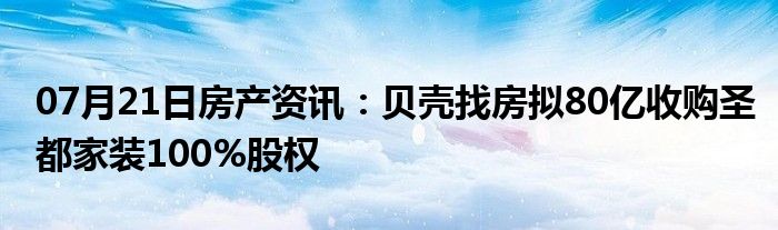 07月21日房产资讯：贝壳找房拟80亿收购圣都家装100%股权