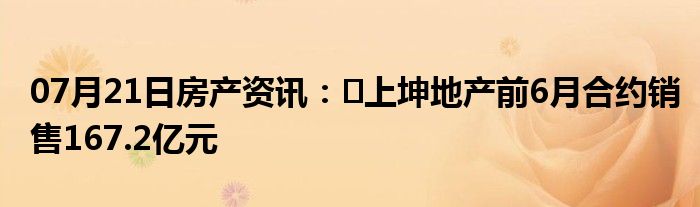 07月21日房产资讯：​上坤地产前6月合约销售167.2亿元