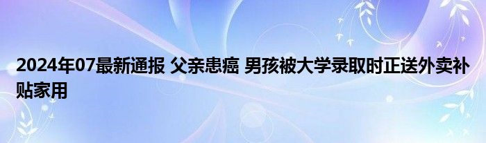 2024年07最新通报 父亲患癌 男孩被大学录取时正送外卖补贴家用