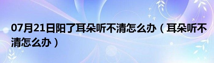 07月21日阳了耳朵听不清怎么办（耳朵听不清怎么办）