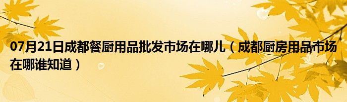 07月21日成都餐厨用品批发市场在哪儿（成都厨房用品市场在哪谁知道）