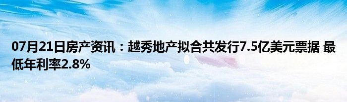 07月21日房产资讯：越秀地产拟合共发行7.5亿美元票据 最低年利率2.8%