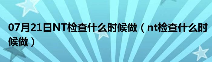 07月21日NT检查什么时候做（nt检查什么时候做）