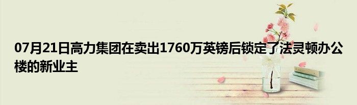 07月21日高力集团在卖出1760万英镑后锁定了法灵顿办公楼的新业主