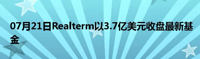 07月21日Realterm以3.7亿美元收盘最新基金