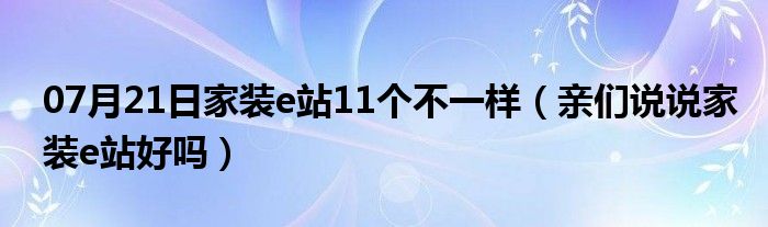 07月21日家装e站11个不一样（亲们说说家装e站好吗）