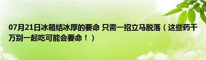 07月21日冰箱结冰厚的要命 只需一招立马脱落（这些药千万别一起吃可能会要命！）