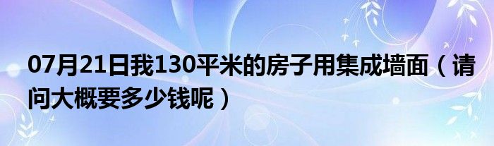 07月21日我130平米的房子用集成墙面（请问大概要多少钱呢）