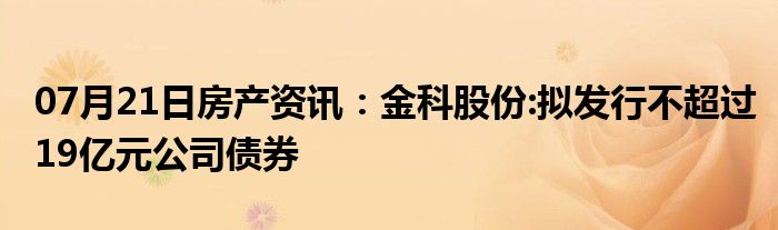 07月21日房产资讯：金科股份:拟发行不超过19亿元公司债券