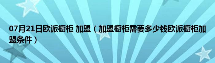 07月21日欧派橱柜 加盟（加盟橱柜需要多少钱欧派橱柜加盟条件）