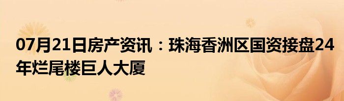 07月21日房产资讯：珠海香洲区国资接盘24年烂尾楼巨人大厦