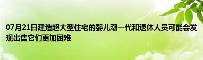 07月21日建造超大型住宅的婴儿潮一代和退休人员可能会发现出售它们更加困难