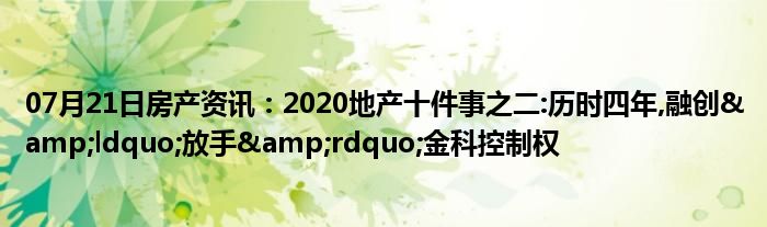 07月21日房产资讯：2020地产十件事之二:历时四年,融创&ldquo;放手&rdquo;金科控制权