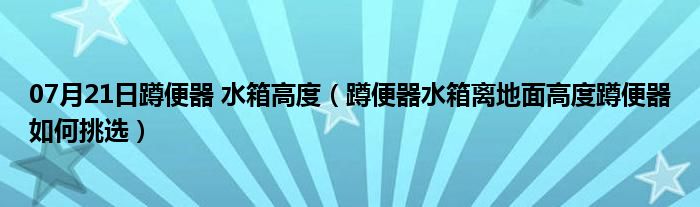 07月21日蹲便器 水箱高度（蹲便器水箱离地面高度蹲便器如何挑选）