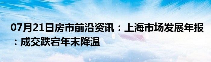 07月21日房市前沿资讯：上海市场发展年报：成交跌宕年末降温