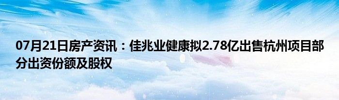 07月21日房产资讯：佳兆业健康拟2.78亿出售杭州项目部分出资份额及股权