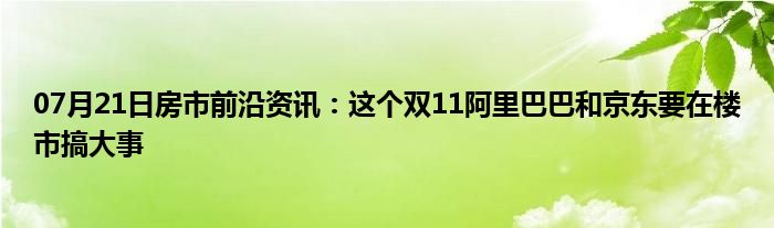 07月21日房市前沿资讯：这个双11阿里巴巴和京东要在楼市搞大事