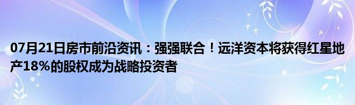 07月21日房市前沿资讯：强强联合！远洋资本将获得红星地产18％的股权成为战略投资者