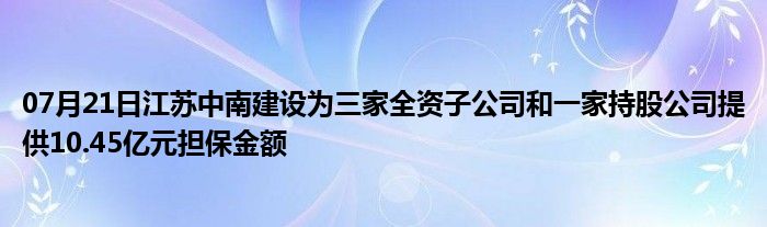 07月21日江苏中南建设为三家全资子公司和一家持股公司提供10.45亿元担保金额