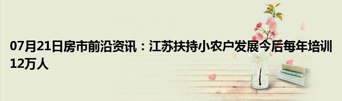 07月21日房市前沿资讯：江苏扶持小农户发展今后每年培训12万人