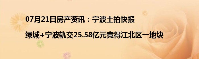 07月21日房产资讯：宁波土拍快报|绿城+宁波轨交25.58亿元竞得江北区一地块