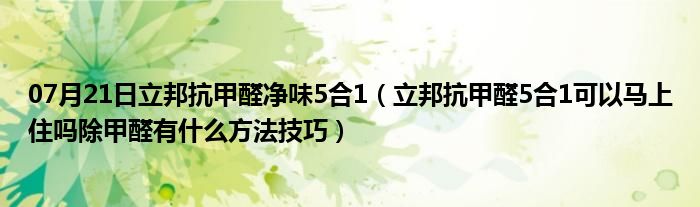 07月21日立邦抗甲醛净味5合1（立邦抗甲醛5合1可以马上住吗除甲醛有什么方法技巧）