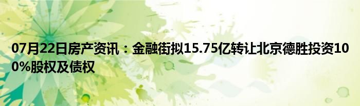 07月22日房产资讯：金融街拟15.75亿转让北京德胜投资100%股权及债权