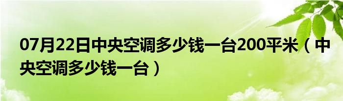 07月22日中央空调多少钱一台200平米（中央空调多少钱一台）