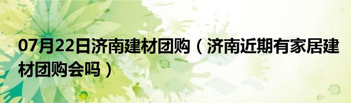 07月22日济南建材团购（济南近期有家居建材团购会吗）