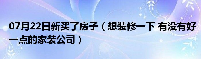 07月22日新买了房子（想装修一下 有没有好一点的家装公司）